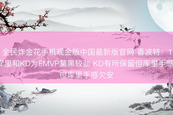 全民炸金花手机现金版中国最新版官网 香波特:18年库里和KD为FMVP黧黑较劲 KD有所保留但库里手感欠安